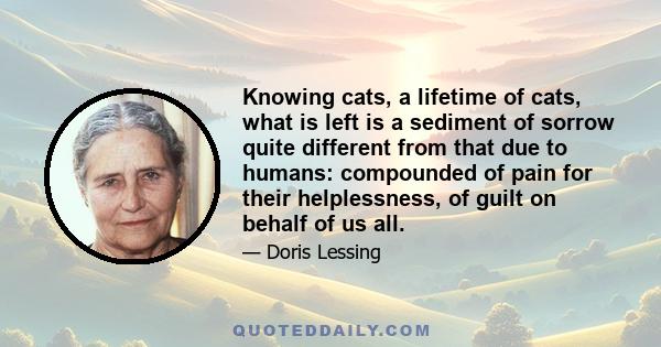 Knowing cats, a lifetime of cats, what is left is a sediment of sorrow quite different from that due to humans: compounded of pain for their helplessness, of guilt on behalf of us all.