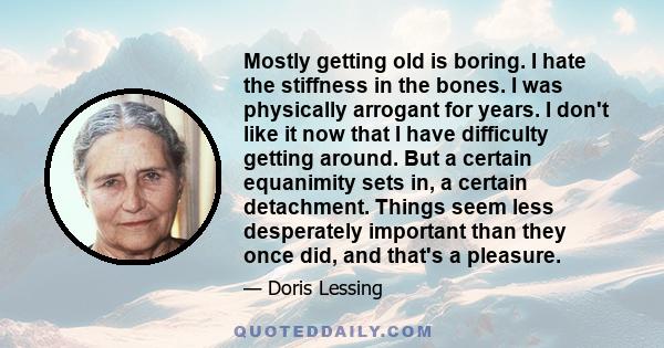 Mostly getting old is boring. I hate the stiffness in the bones. I was physically arrogant for years. I don't like it now that I have difficulty getting around. But a certain equanimity sets in, a certain detachment.