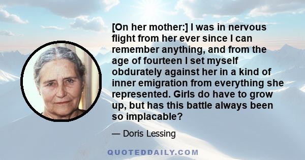 [On her mother:] I was in nervous flight from her ever since I can remember anything, and from the age of fourteen I set myself obdurately against her in a kind of inner emigration from everything she represented. Girls 