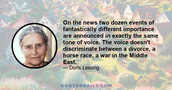 On the news two dozen events of fantastically different importance are announced in exactly the same tone of voice. The voice doesn't discriminate between a divorce, a horse race, a war in the Middle East.