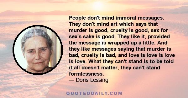 People don't mind immoral messages. They don't mind art which says that murder is good, cruelty is good, sex for sex's sake is good. They like it, provided the message is wrapped up a little. And they like messages