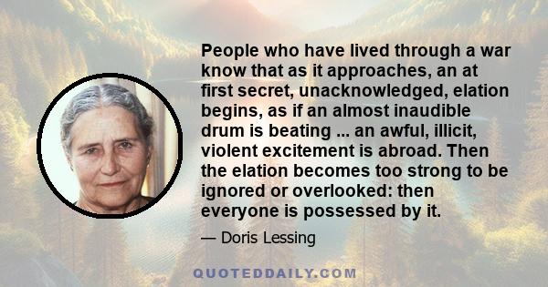 People who have lived through a war know that as it approaches, an at first secret, unacknowledged, elation begins, as if an almost inaudible drum is beating ... an awful, illicit, violent excitement is abroad. Then the 