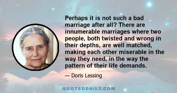 Perhaps it is not such a bad marriage after all? There are innumerable marriages where two people, both twisted and wrong in their depths, are well matched, making each other miserable in the way they need, in the way