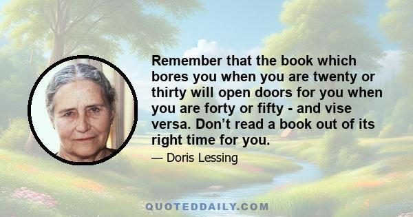 Remember that the book which bores you when you are twenty or thirty will open doors for you when you are forty or fifty - and vise versa. Don’t read a book out of its right time for you.