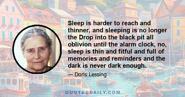 Sleep is harder to reach and thinner, and sleeping is no longer the Drop into the black pit all oblivion until the alarm clock, no, sleep is thin and fitful and full of memories and reminders and the dark is never dark