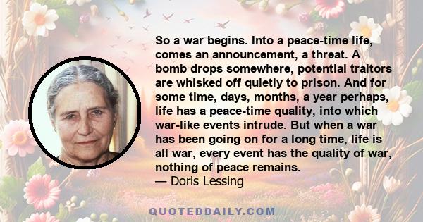 So a war begins. Into a peace-time life, comes an announcement, a threat. A bomb drops somewhere, potential traitors are whisked off quietly to prison. And for some time, days, months, a year perhaps, life has a