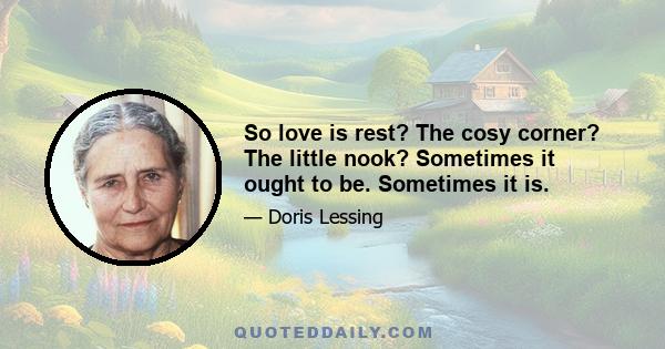 So love is rest? The cosy corner? The little nook? Sometimes it ought to be. Sometimes it is.