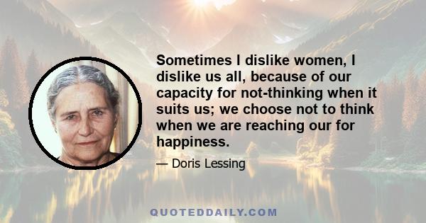 Sometimes I dislike women, I dislike us all, because of our capacity for not-thinking when it suits us; we choose not to think when we are reaching our for happiness.