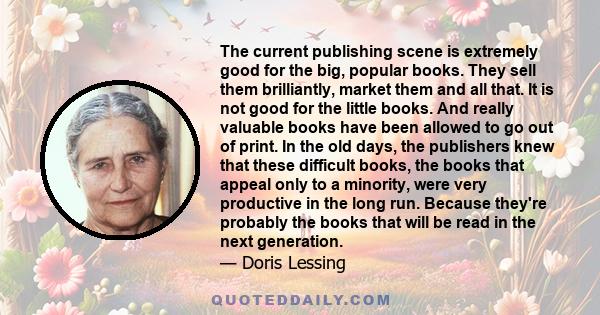 The current publishing scene is extremely good for the big, popular books. They sell them brilliantly, market them and all that. It is not good for the little books. And really valuable books have been allowed to go out 