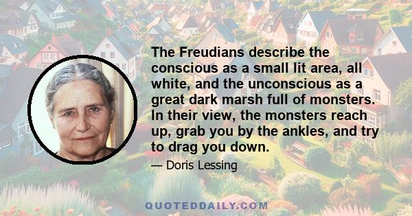 The Freudians describe the conscious as a small lit area, all white, and the unconscious as a great dark marsh full of monsters. In their view, the monsters reach up, grab you by the ankles, and try to drag you down.