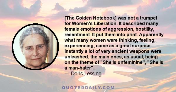 [The Golden Notebook] was not a trumpet for Women's Liberation. It described many female emotions of aggression, hostility, resentment. It put them into print. Apparently what many women were thinking, feeling,