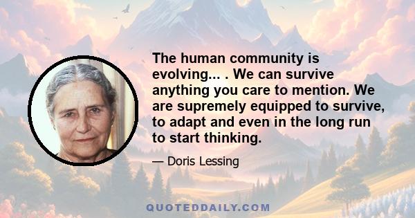 The human community is evolving... . We can survive anything you care to mention. We are supremely equipped to survive, to adapt and even in the long run to start thinking.