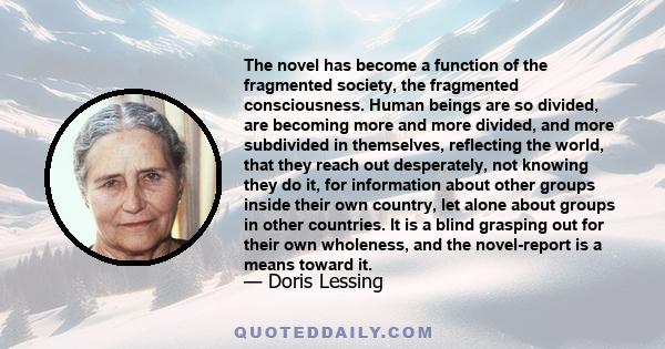 The novel has become a function of the fragmented society, the fragmented consciousness. Human beings are so divided, are becoming more and more divided, and more subdivided in themselves, reflecting the world, that