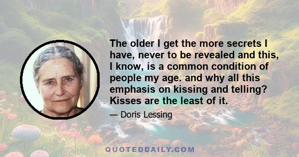 The older I get the more secrets I have, never to be revealed and this, I know, is a common condition of people my age. and why all this emphasis on kissing and telling? Kisses are the least of it.