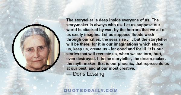 The storyteller is deep inside everyone of us. The story-maker is always with us. Let us suppose our world is attacked by war, by the horrors that we all of us easily imagine. Let us suppose floods wash through our