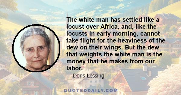 The white man has settled like a locust over Africa, and, like the locusts in early morning, cannot take flight for the heaviness of the dew on their wings. But the dew that weights the white man is the money that he