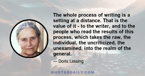 The whole process of writing is a setting at a distance. That is the value of it - to the writer, and to the people who read the results of this process, which takes the raw, the individual, the uncriticized, the