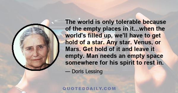 The world is only tolerable because of the empty places in it...when the world's filled up, we'll have to get hold of a star. Any star. Venus, or Mars. Get hold of it and leave it empty. Man needs an empty space