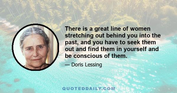 There is a great line of women stretching out behind you into the past, and you have to seek them out and find them in yourself and be conscious of them.