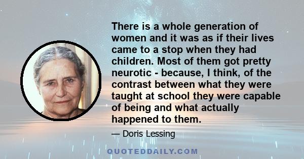 There is a whole generation of women and it was as if their lives came to a stop when they had children. Most of them got pretty neurotic - because, I think, of the contrast between what they were taught at school they