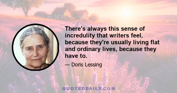 There's always this sense of incredulity that writers feel, because they're usually living flat and ordinary lives, because they have to.