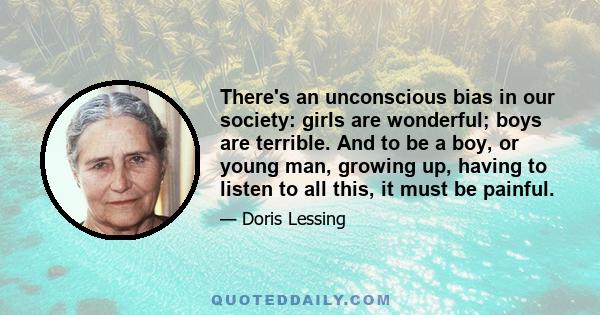 There's an unconscious bias in our society: girls are wonderful; boys are terrible. And to be a boy, or young man, growing up, having to listen to all this, it must be painful.