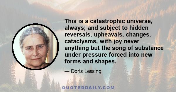 This is a catastrophic universe, always; and subject to hidden reversals, upheavals, changes, cataclysms, with joy never anything but the song of substance under pressure forced into new forms and shapes.