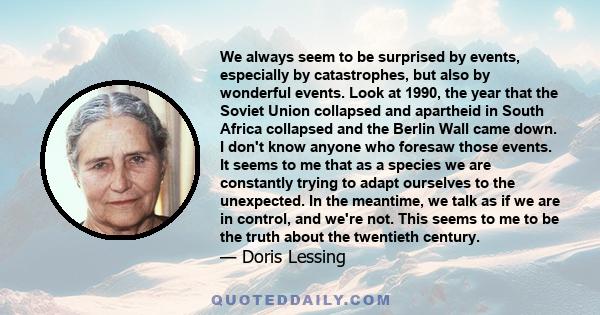 We always seem to be surprised by events, especially by catastrophes, but also by wonderful events. Look at 1990, the year that the Soviet Union collapsed and apartheid in South Africa collapsed and the Berlin Wall came 