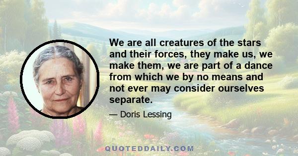 We are all creatures of the stars and their forces, they make us, we make them, we are part of a dance from which we by no means and not ever may consider ourselves separate.