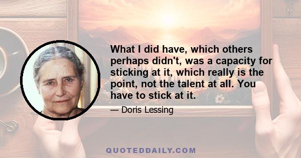 What I did have, which others perhaps didn't, was a capacity for sticking at it, which really is the point, not the talent at all. You have to stick at it.