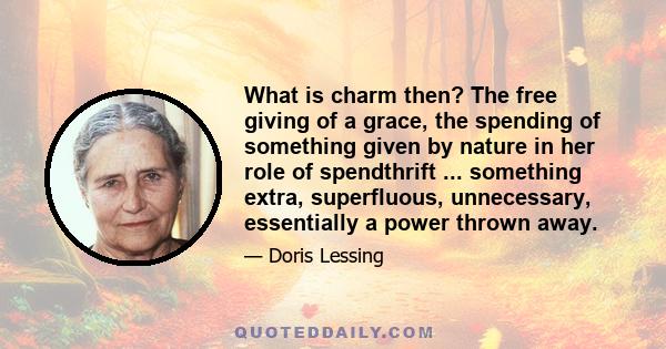 What is charm then? The free giving of a grace, the spending of something given by nature in her role of spendthrift ... something extra, superfluous, unnecessary, essentially a power thrown away.