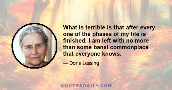 What is terrible is that after every one of the phases of my life is finished, I am left with no more than some banal commonplace that everyone knows.