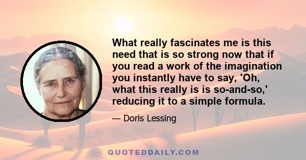 What really fascinates me is this need that is so strong now that if you read a work of the imagination you instantly have to say, 'Oh, what this really is is so-and-so,' reducing it to a simple formula.