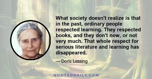 What society doesn't realize is that in the past, ordinary people respected learning. They respected books, and they don't now, or not very much. That whole respect for serious literature and learning has disappeared.