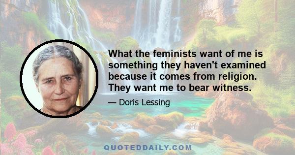 What the feminists want of me is something they haven't examined because it comes from religion. They want me to bear witness.