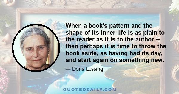 When a book's pattern and the shape of its inner life is as plain to the reader as it is to the author -- then perhaps it is time to throw the book aside, as having had its day, and start again on something new.