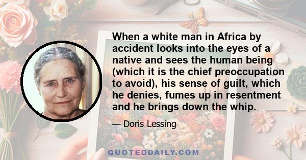 When a white man in Africa by accident looks into the eyes of a native and sees the human being (which it is the chief preoccupation to avoid), his sense of guilt, which he denies, fumes up in resentment and he brings