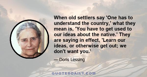 When old settlers say 'One has to understand the country,' what they mean is, 'You have to get used to our ideas about the native.' They are saying in effect, 'Learn our ideas, or otherwise get out; we don't want you.'