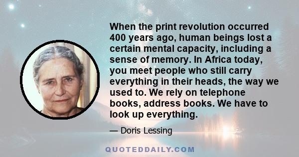 When the print revolution occurred 400 years ago, human beings lost a certain mental capacity, including a sense of memory. In Africa today, you meet people who still carry everything in their heads, the way we used to. 