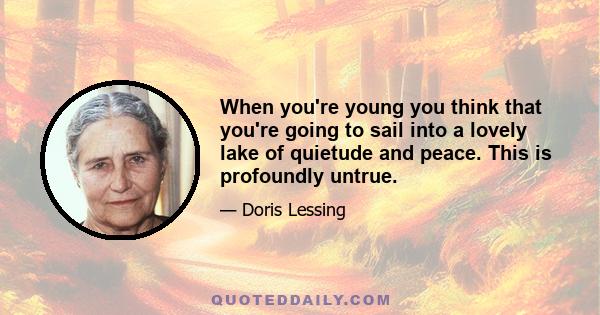 When you're young you think that you're going to sail into a lovely lake of quietude and peace. This is profoundly untrue.