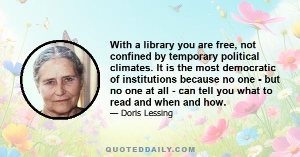 With a library you are free, not confined by temporary political climates. It is the most democratic of institutions because no one - but no one at all - can tell you what to read and when and how.