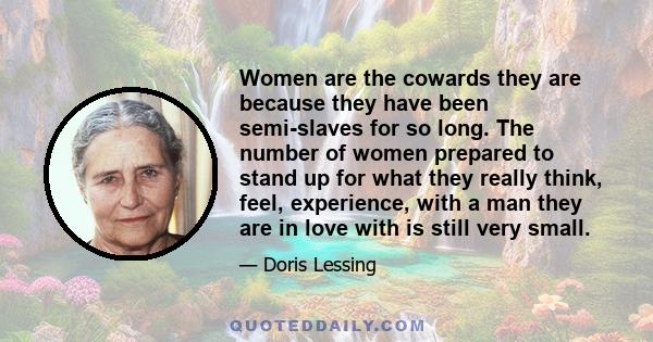 Women are the cowards they are because they have been semi-slaves for so long. The number of women prepared to stand up for what they really think, feel, experience, with a man they are in love with is still very small.