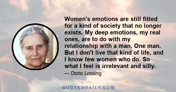 Women's emotions are still fitted for a kind of society that no longer exists. My deep emotions, my real ones, are to do with my relationship with a man. One man. But I don't live that kind of life, and I know few women 