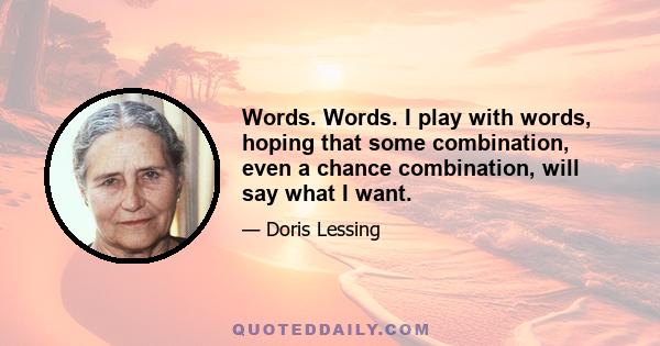 Words. Words. I play with words, hoping that some combination, even a chance combination, will say what I want.