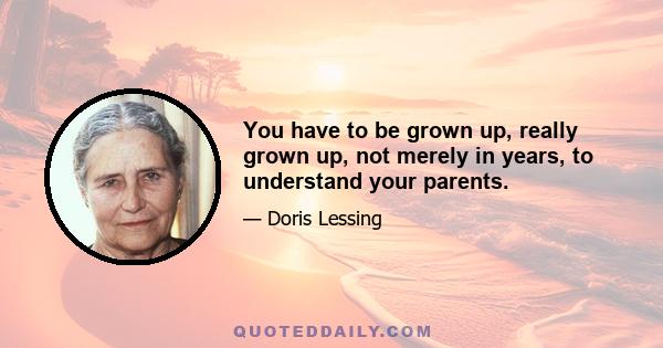 You have to be grown up, really grown up, not merely in years, to understand your parents.