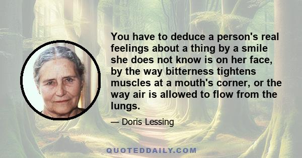 You have to deduce a person's real feelings about a thing by a smile she does not know is on her face, by the way bitterness tightens muscles at a mouth's corner, or the way air is allowed to flow from the lungs.