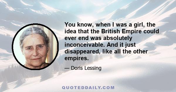 You know, when I was a girl, the idea that the British Empire could ever end was absolutely inconceivable. And it just disappeared, like all the other empires.