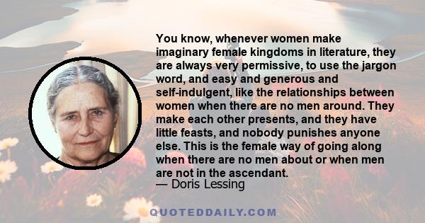 You know, whenever women make imaginary female kingdoms in literature, they are always very permissive, to use the jargon word, and easy and generous and self-indulgent, like the relationships between women when there