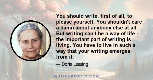 You should write, first of all, to please yourself. You shouldn't care a damn about anybody else at all. But writing can't be a way of life - the important part of writing is living. You have to live in such a way that