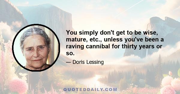 You simply don't get to be wise, mature, etc., unless you've been a raving cannibal for thirty years or so.